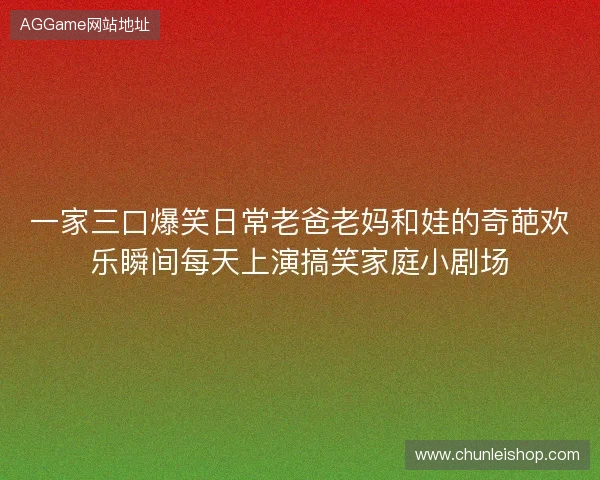 一家三口爆笑日常老爸老妈和娃的奇葩欢乐瞬间每天上演搞笑家庭小剧场